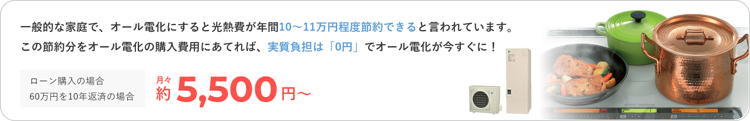 一般的な家庭で、オール電化にすると光熱費が年間10～11万円程度節約できると言われています。この節約分をオール電化の購入費用に充てれば、実質負担は「0円」でオール電化が今すぐに！